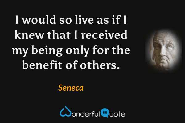 I would so live as if I knew that I received my being only for the benefit of others. - Seneca quote.