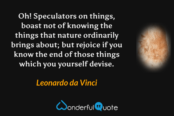 Oh! Speculators on things, boast not of knowing the things that nature ordinarily brings about; but rejoice if you know the end of those things which you yourself devise. - Leonardo da Vinci quote.