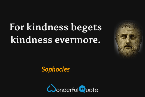 For kindness begets kindness evermore. - Sophocles quote.