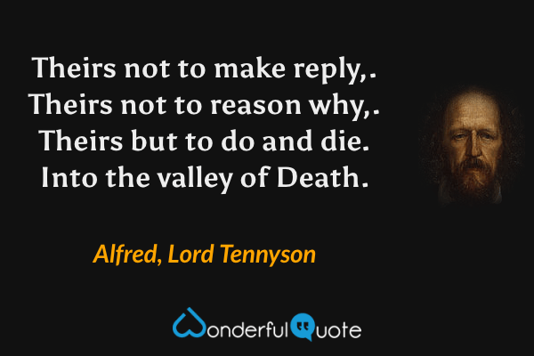 Theirs not to make reply,. Theirs not to reason why,. Theirs but to do and die. Into the valley of Death. - Alfred, Lord Tennyson quote.