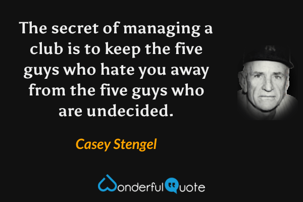 The secret of managing a club is to keep the five guys who hate you away from the five guys who are undecided. - Casey Stengel quote.
