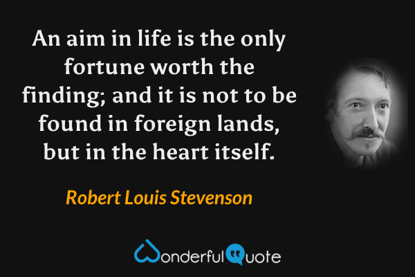 An aim in life is the only fortune worth the finding; and it is not to be found in foreign lands, but in the heart itself. - Robert Louis Stevenson quote.