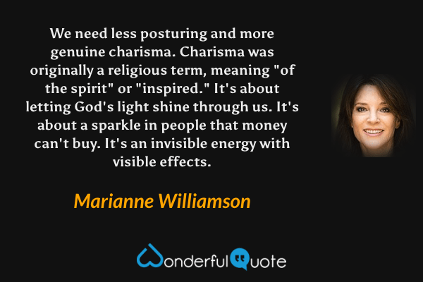 We need less posturing and more genuine charisma.  Charisma was originally a religious term, meaning "of the spirit" or "inspired."  It's about letting God's light shine through us. It's about a sparkle in people that money can't buy. It's an invisible energy with visible effects. - Marianne Williamson quote.