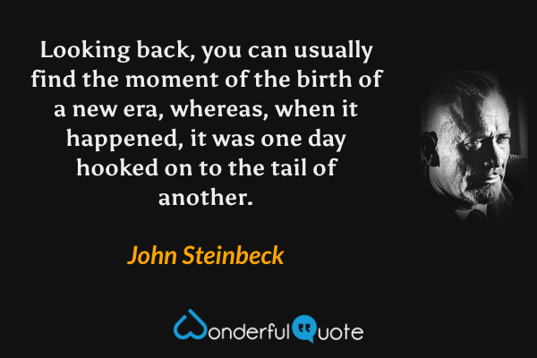 Looking back, you can usually find the moment of the birth of a new era, whereas, when it happened, it was one day hooked on to the tail of another. - John Steinbeck quote.