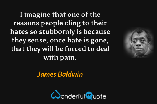 I imagine that one of the reasons people cling to their hates so stubbornly is because they sense, once hate is gone, that they will be forced to deal with pain. - James Baldwin quote.