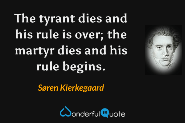 The tyrant dies and his rule is over; the martyr dies and his rule begins. - Søren Kierkegaard quote.