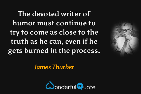 The devoted writer of humor must continue to try to come as close to the truth as he can, even if he gets burned in the process. - James Thurber quote.