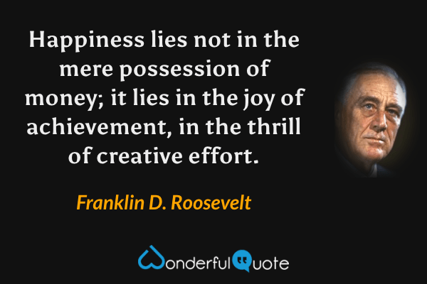 Happiness lies not in the mere possession of money; it lies in the joy of achievement, in the thrill of creative effort. - Franklin D. Roosevelt quote.