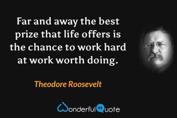 Far and away the best prize that life offers is the chance to work hard at work worth doing. - Theodore Roosevelt quote.