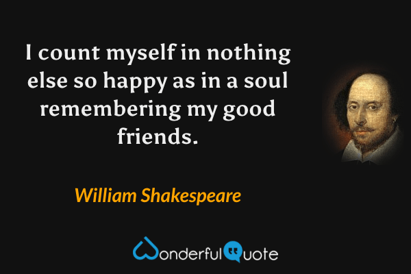 I count myself in nothing else so happy as in a soul remembering my good friends. - William Shakespeare quote.