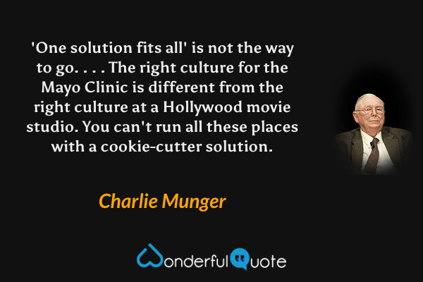 'One solution fits all' is not the way to go. . . . The right culture for the Mayo Clinic is different from the right culture at a Hollywood movie studio. You can't run all these places with a cookie-cutter solution. - Charlie Munger quote.