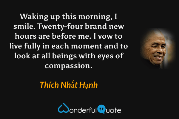 Waking up this morning, I smile. Twenty-four brand new hours are before me. I vow to live fully in each moment and to look at all beings with eyes of compassion. - Thích Nhất Hạnh quote.