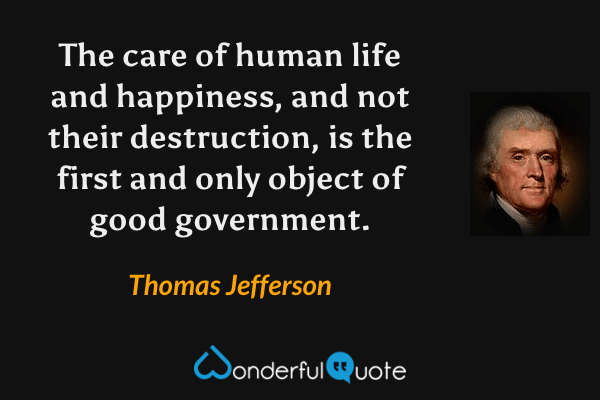 The care of human life and happiness, and not their destruction, is the first and only object of good government. - Thomas Jefferson quote.