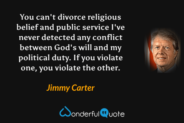 You can't divorce religious belief and public service I've never detected any conflict between God's will and my political duty. If you violate one, you violate the other. - Jimmy Carter quote.