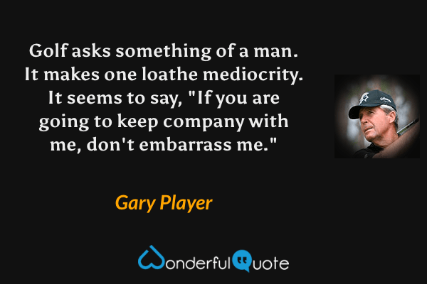 Golf asks something of a man.  It makes one loathe mediocrity.  It seems to say, "If you are going to keep company with me, don't embarrass me." - Gary Player quote.