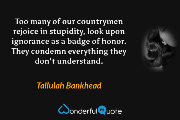 Too many of our countrymen rejoice in stupidity, look upon ignorance as a badge of honor. They condemn everything they don't understand. - Tallulah Bankhead quote.