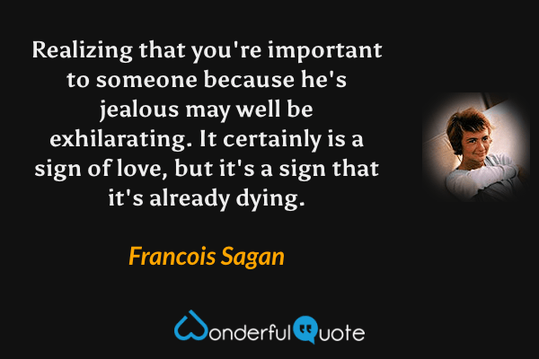 Realizing that you're important to someone because he's jealous may well be exhilarating.  It certainly is a sign of love, but it's a sign that it's already dying. - Francois Sagan quote.