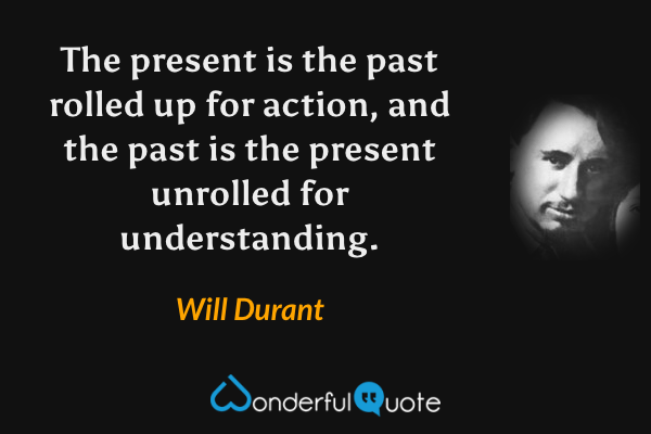 The present is the past rolled up for action, and the past is the present unrolled for understanding. - Will Durant quote.