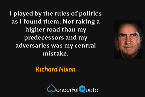 I played by the rules of politics as I found them.  Not taking a higher road than my predecessors and my adversaries was my central mistake. - Richard Nixon quote.