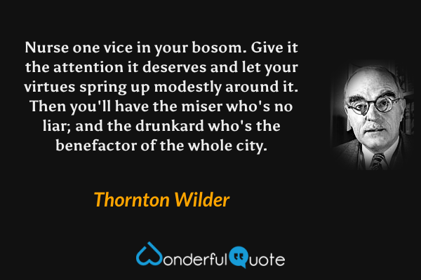 Nurse one vice in your bosom. Give it the attention it deserves and let your virtues spring up modestly around it. Then you'll have the miser who's no liar; and the drunkard who's the benefactor of the whole city. - Thornton Wilder quote.