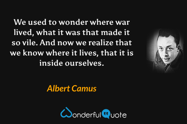 We used to wonder where war lived, what it was that made it so vile.  And now we realize that we know where it lives, that it is inside ourselves. - Albert Camus quote.