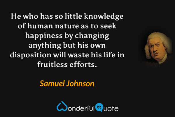 He who has so little knowledge of human nature as to seek happiness by changing anything but his own disposition will waste his life in fruitless efforts. - Samuel Johnson quote.