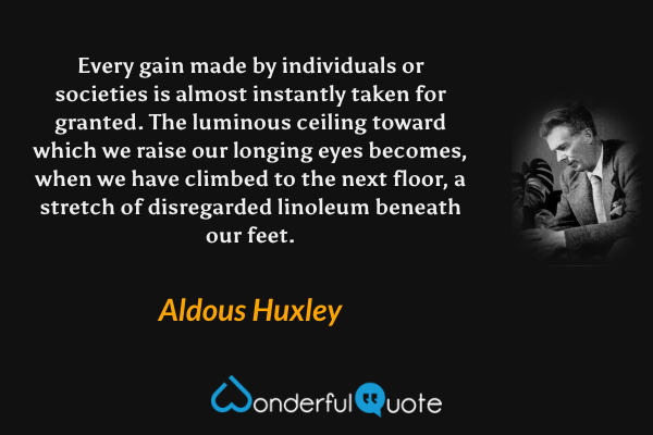 Every gain made by individuals or societies is almost instantly taken for granted. The luminous ceiling toward which we raise our longing eyes becomes, when we have climbed to the next floor, a stretch of disregarded linoleum beneath our feet. - Aldous Huxley quote.