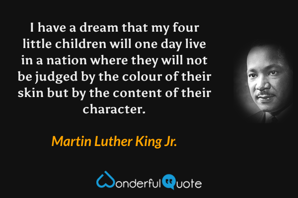 I have a dream that my four little children will one day live in a nation where they will not be judged by the colour of their skin but by the content of their character. - Martin Luther King Jr. quote.