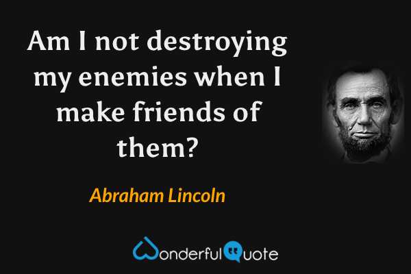 Am I not destroying my enemies when I make friends of them? - Abraham Lincoln quote.