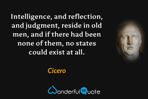 Intelligence, and reflection, and judgment, reside in old men, and if there had been none of them, no states could exist at all. - Cicero quote.