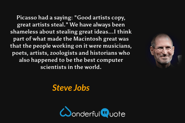 Picasso had a saying: "Good artists copy, great artists steal." We have always been shameless about stealing great ideas...I think part of what made the Macintosh great was that the people working on it were musicians, poets, artists, zoologists and historians who also happened to be the best computer scientists in the world. - Steve Jobs quote.