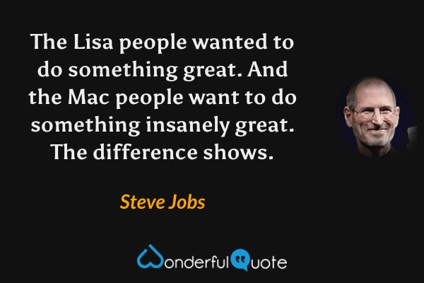 The Lisa people wanted to do something great. And the Mac people want to do something insanely great. The difference shows. - Steve Jobs quote.