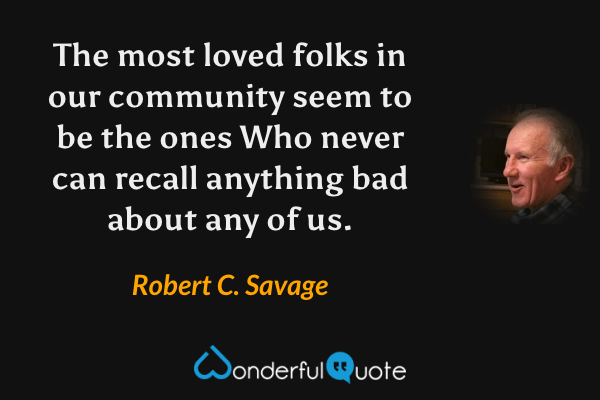 The most loved folks in our community seem to be the ones Who never can recall anything bad about any of us. - Robert C. Savage quote.