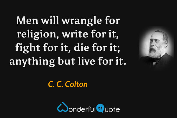 Men will wrangle for religion, write for it, fight for it, die for it; anything but live for it. - C. C. Colton quote.