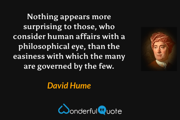 Nothing appears more surprising to those, who consider human affairs with a philosophical eye, than the easiness with which the many are governed by the few. - David Hume quote.