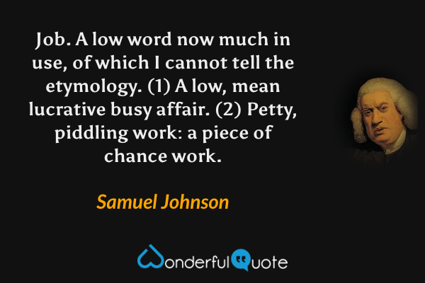 Job. A low word now much in use, of which I cannot tell the etymology. (1) A low, mean lucrative busy affair. (2) Petty, piddling work: a piece of chance work. - Samuel Johnson quote.