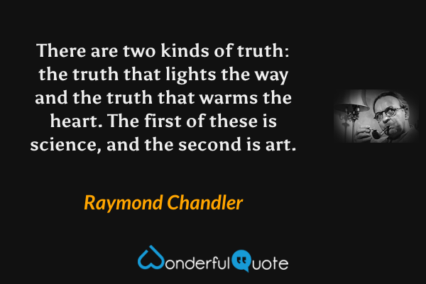 There are two kinds of truth: the truth that lights the way and the truth that warms the heart.  The first of these is science, and the second is art. - Raymond Chandler quote.