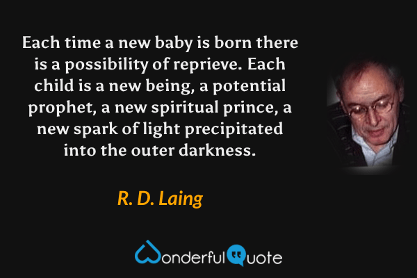 Each time a new baby is born there is a possibility of reprieve.  Each child is a new being, a potential prophet, a new spiritual prince, a new spark of light precipitated into the outer darkness. - R. D. Laing quote.