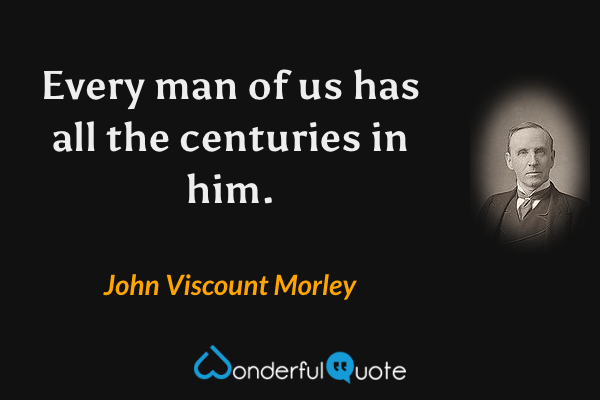 Every man of us has all the centuries in him. - John Viscount Morley quote.