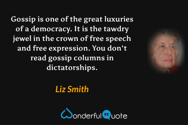 Gossip is one of the great luxuries of a democracy.  It is the tawdry jewel in the crown of free speech and free expression. You don't read gossip columns in dictatorships. - Liz Smith quote.