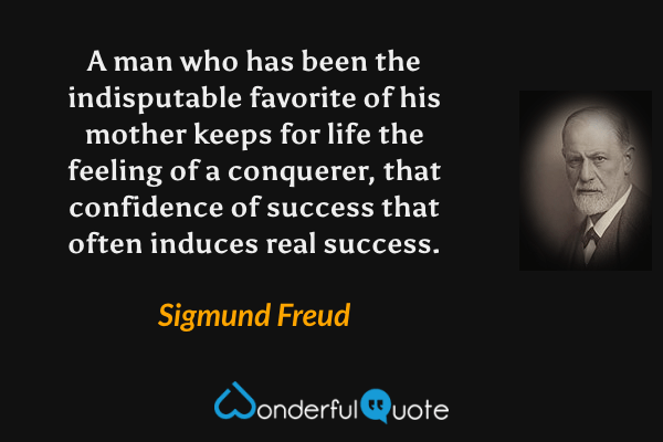 A man who has been the indisputable favorite of his mother keeps for life the feeling of a conquerer, that confidence of success that often induces real success. - Sigmund Freud quote.