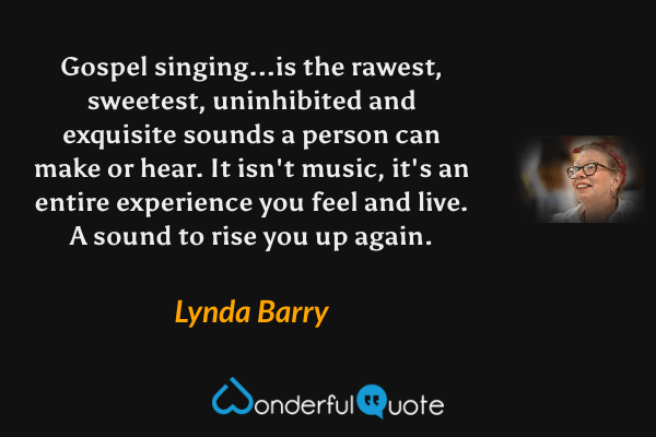 Gospel singing...is the rawest, sweetest, uninhibited and exquisite sounds a person can make or hear. It isn't music, it's an entire experience you feel and live.  A sound to rise you up again. - Lynda Barry quote.