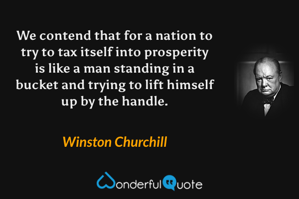 We contend that for a nation to try to tax itself into prosperity is like a man standing in a bucket and trying to lift himself up by the handle. - Winston Churchill quote.