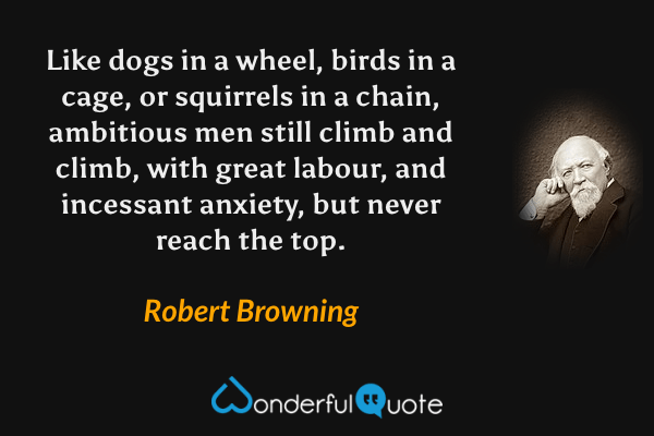 Like dogs in a wheel, birds in a cage, or squirrels in a chain, ambitious men still climb and climb, with great labour, and incessant anxiety, but never reach the top. - Robert Browning quote.