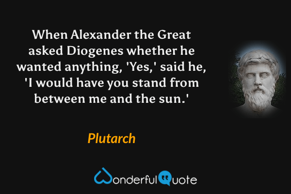 When Alexander the Great asked Diogenes whether he wanted anything, 'Yes,' said he, 'I would have you stand from between me and the sun.' - Plutarch quote.