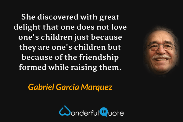 She discovered with great delight that one does not love one's children just because they are one's children but because of the friendship formed while raising them. - Gabriel Garcia Marquez quote.
