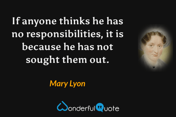 If anyone thinks he has no responsibilities, it is because he has not sought them out. - Mary Lyon quote.