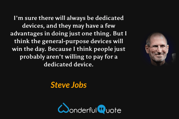 I'm sure there will always be dedicated devices, and they may have a few advantages in doing just one thing. But I think the general-purpose devices will win the day. Because I think people just probably aren't willing to pay for a dedicated device. - Steve Jobs quote.