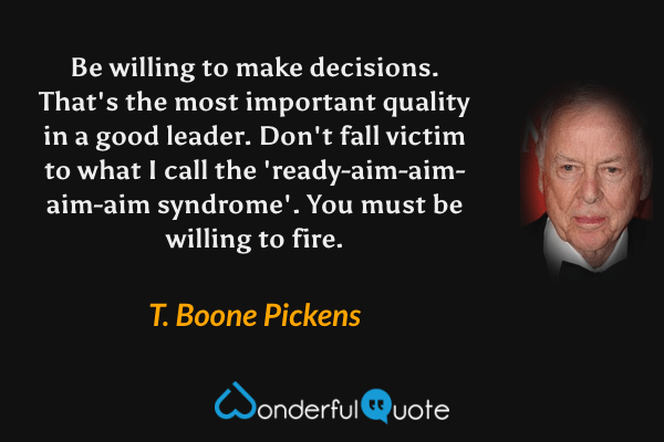 Be willing to make decisions. That's the most important quality in a good leader. Don't fall victim to what I call the 'ready-aim-aim-aim-aim syndrome'. You must be willing to fire. - T. Boone Pickens quote.