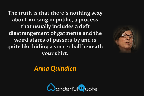 The truth is that there's nothing sexy about nursing in public, a process that usually includes a deft disarrangement of garments and the weird stares of passers-by and is quite like hiding a soccer ball beneath your shirt. - Anna Quindlen quote.